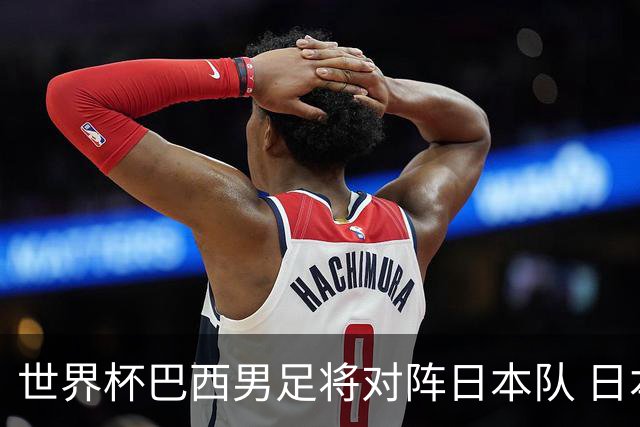 世界杯巴西男足将对阵日本队 日本队具备与巴西抗衡的实力