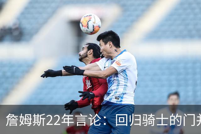 詹姆斯22年言论：回归骑士的门并未关上 生涯最后一季愿父子同队